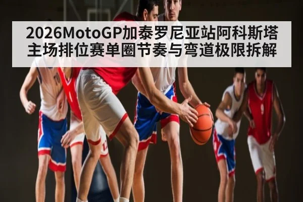 2026MotoGP加泰罗尼亚站阿科斯塔主场排位赛单圈节奏与弯道极限拆解