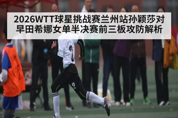 2026WTT球星挑战赛兰州站孙颖莎对早田希娜女单半决赛前三板攻防解析