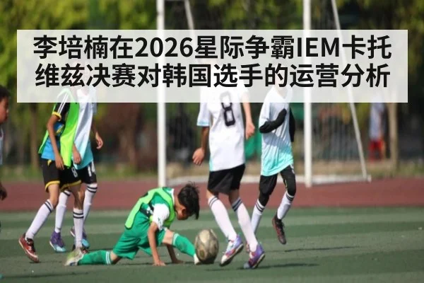 李培楠在2026星际争霸IEM卡托维兹决赛对韩国选手的运营分析