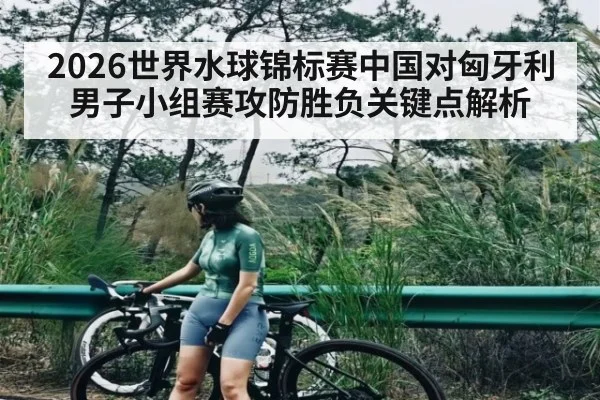 2026世界水球锦标赛中国对匈牙利男子小组赛攻防胜负关键点解析