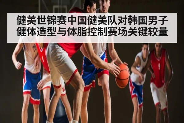 健美世锦赛中国健美队对韩国男子健体造型与体脂控制赛场关键较量
