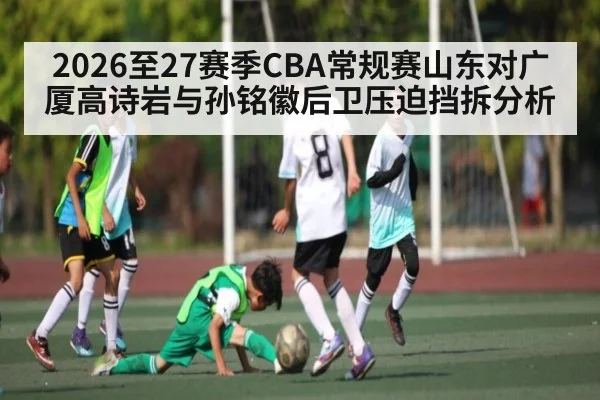 2026至27赛季CBA常规赛山东对广厦高诗岩与孙铭徽后卫压迫挡拆分析